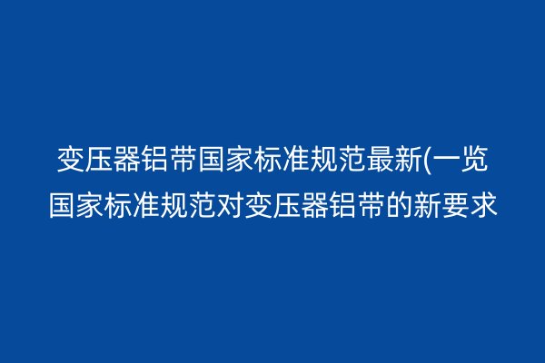变压器铝带**标准规范*新(一览**标准规范对变压器铝带的新要求)
