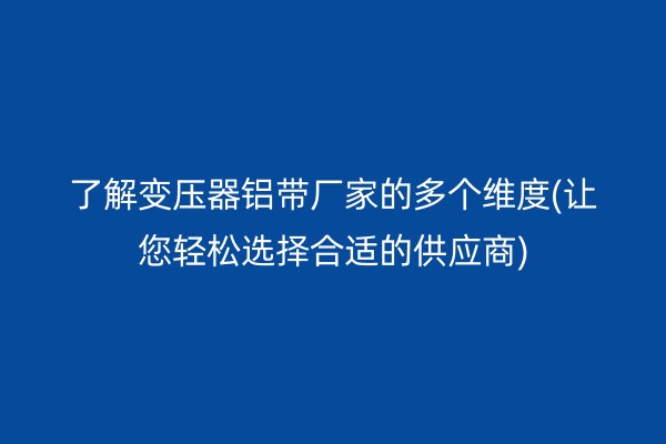 了解变压器铝带厂家的多个维度(让您轻松选择合适的供应商)