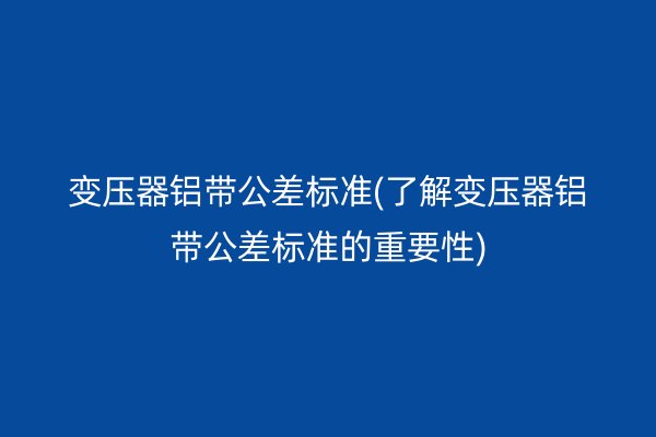 变压器铝带公差标准(了解变压器铝带公差标准的重要性)